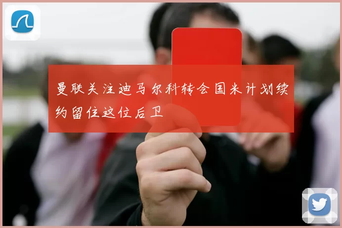 曼联关注迪马尔科转会国米计划续约留住这位后卫