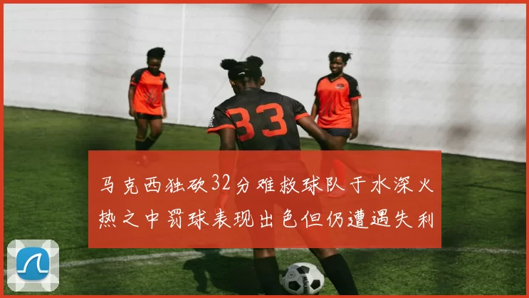 马克西独砍32分难救球队于水深火热之中罚球表现出色但仍遭遇失利