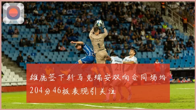雄鹿签下科马克瑞安双向合同场均204分46板表现引关注
