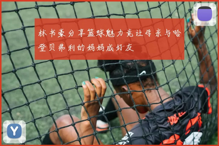 林书豪分享篮球魅力竟让母亲与哈登贝弗利的妈妈成好友