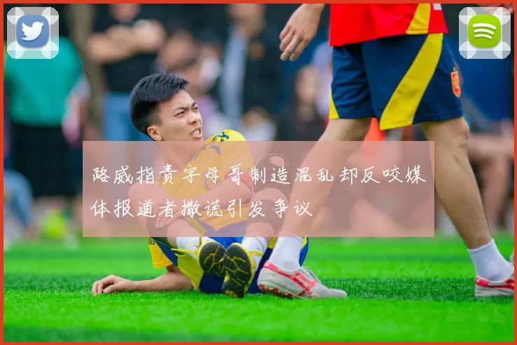 路威指责字母哥制造混乱却反咬媒体报道者撒谎引发争议