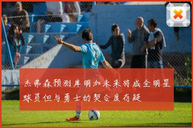 杰弗森预测库明加未来将成全明星球员但与勇士的契合度存疑