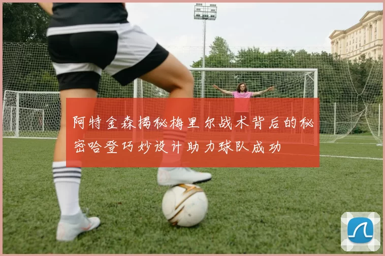 阿特金森揭秘梅里尔战术背后的秘密哈登巧妙设计助力球队成功