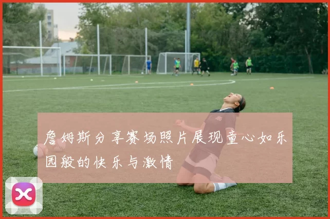 詹姆斯分享赛场照片展现童心如乐园般的快乐与激情