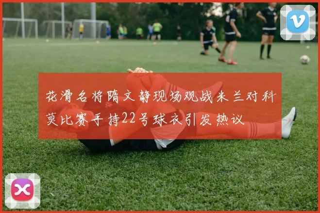 花滑名将隋文静现场观战米兰对科莫比赛手持22号球衣引发热议