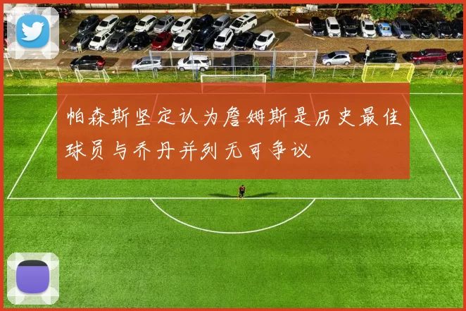 帕森斯坚定认为詹姆斯是历史最佳球员与乔丹并列无可争议