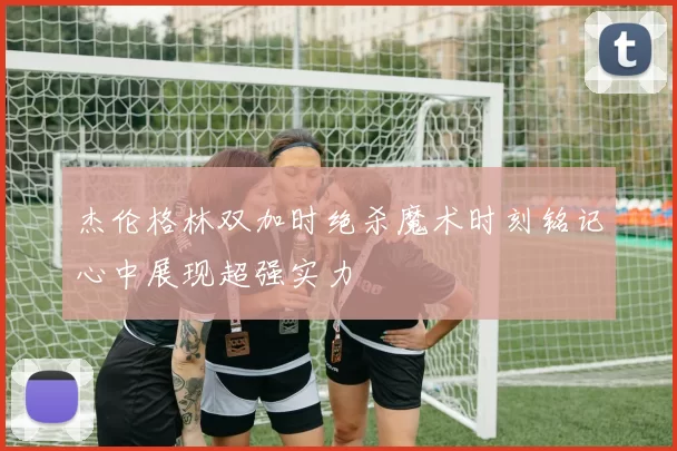 杰伦格林双加时绝杀魔术时刻铭记心中展现超强实力