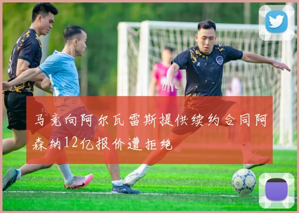 马竞向阿尔瓦雷斯提供续约合同阿森纳12亿报价遭拒绝