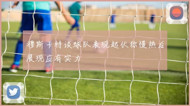 穆斯卡特谈球队表现起伏称慢热后展现应有实力