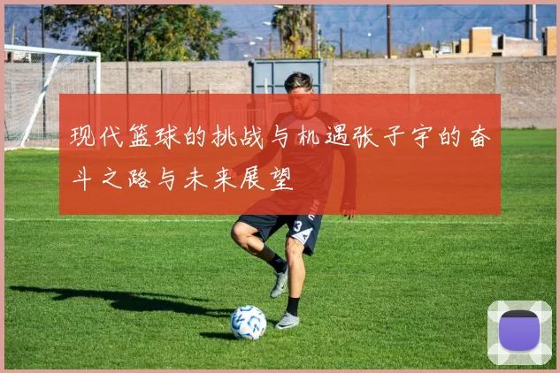 现代篮球的挑战与机遇张子宇的奋斗之路与未来展望
