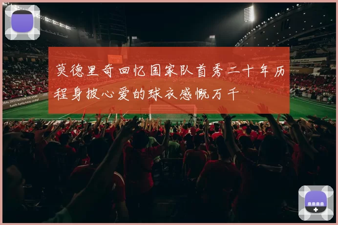 莫德里奇回忆国家队首秀二十年历程身披心爱的球衣感慨万千