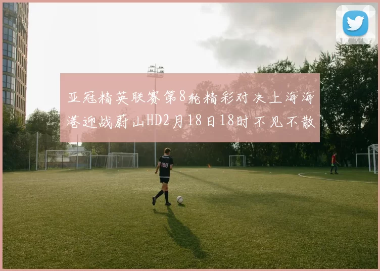亚冠精英联赛第8轮精彩对决上海海港迎战蔚山HD2月18日18时不见不散