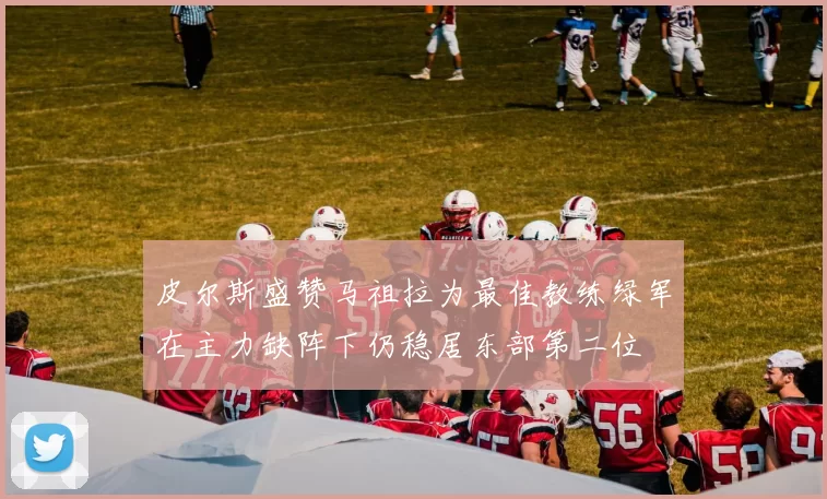 皮尔斯盛赞马祖拉为最佳教练绿军在主力缺阵下仍稳居东部第二位
