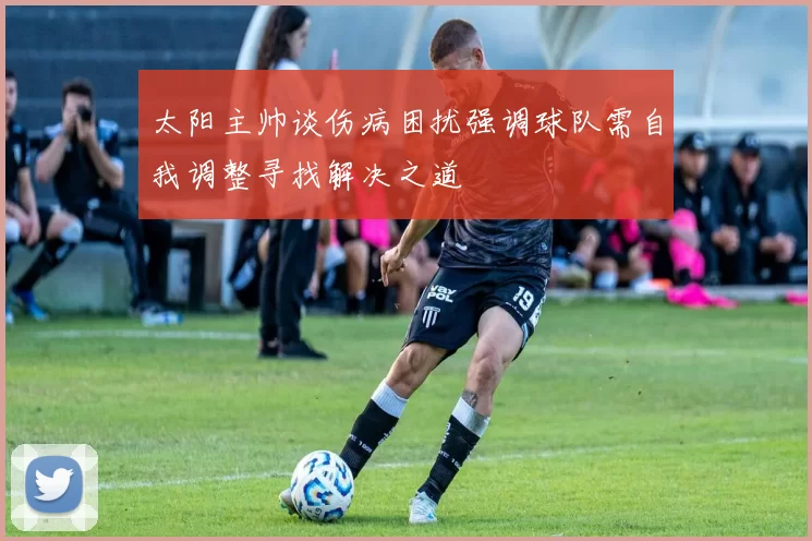 太阳主帅谈伤病困扰强调球队需自我调整寻找解决之道