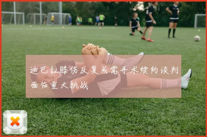 迪巴拉膝伤反复或需手术续约谈判面临重大挑战