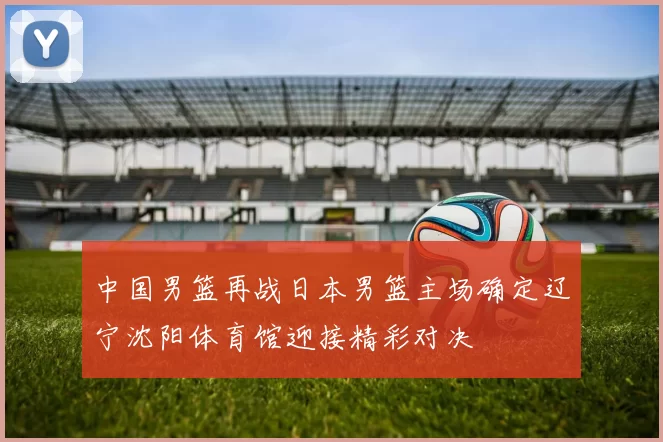 中国男篮再战日本男篮主场确定辽宁沈阳体育馆迎接精彩对决