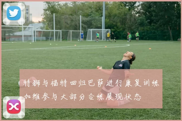 特狮与福特回归巴萨进行康复训练加维参与大部分合练展现状态